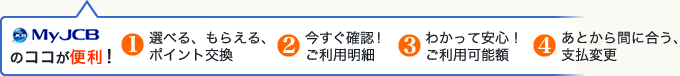 My JCBのココが便利です！選べる、もらえる、ポイント交換、今すぐ確認！ご利用明細、わかって安心！ご利用可能額、あとから間に合う、支払変更。４つの便利。