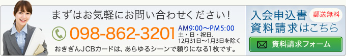 まずはお気軽にお問い合わせください！電話番号：098-862-3201 AM8:00～PM5:00 土日祝祭日除く　おきぎんJCBカードは、あらゆるシーンで頼りになる1枚です。入会申込書資料請求はこちらです。