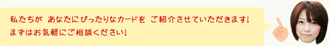 私たちが あなたにぴったりなカードを ご紹介させていただきます！まずはお気軽にご相談ください！