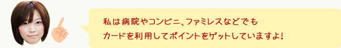 私は病院やコンビニ、ファミレスなどでもカードを利用してポイントをゲットしていますよ！