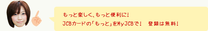 もっと楽しく、もっと便利に！JCBカードの「もっと」をMｙJCBで！登録は無料！