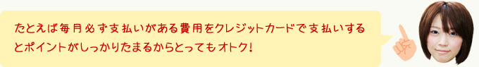 たとえば毎月必ず支払いがある費用をクレジットカードで支払いするとポイントがしっかりたまるからとってもオトク！